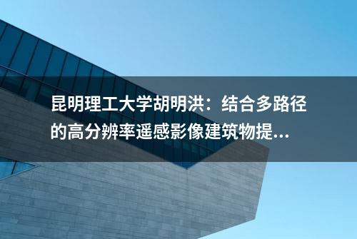 昆明理工大学胡明洪：结合多路径的高分辨率遥感影像建筑物提取SER-UNet算法 |《测绘学报》2023年52卷第5期