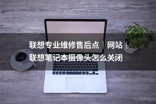 联想专业维修售后点｜网站｜联想笔记本摄像头怎么关闭