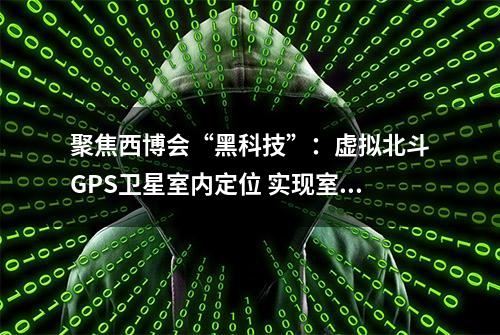 聚焦西博会“黑科技”：虚拟北斗GPS卫星室内定位 实现室内高精度定位