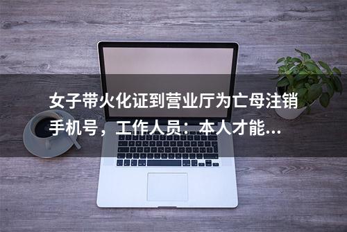 女子带火化证到营业厅为亡母注销手机号，工作人员：本人才能办理