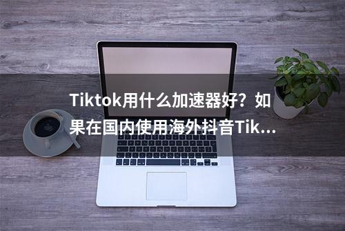 Tiktok用什么加速器好？如果在国内使用海外抖音Tiktok？