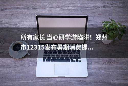 所有家长 当心研学游陷阱！郑州市12315发布暑期消费提示