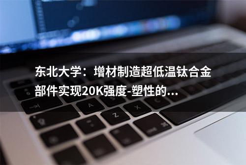 东北大学：增材制造超低温钛合金部件实现20K强度-塑性的新突破！