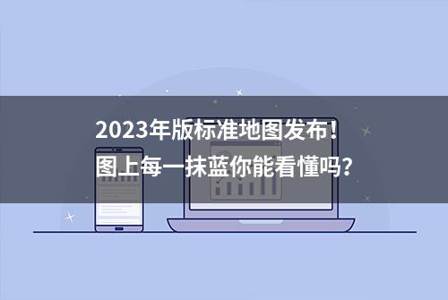 2023年版标准地图发布！图上每一抹蓝你能看懂吗？