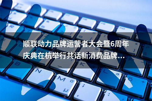 顺联动力品牌运营者大会暨6周年庆典在杭举行共话新消费品牌崛起