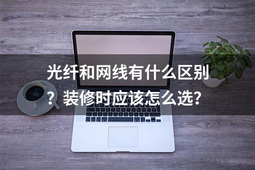 光纤和网线有什么区别？装修时应该怎么选？