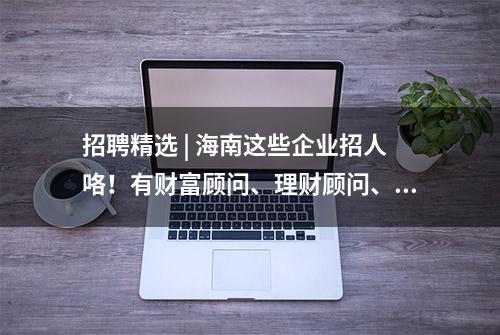 招聘精选 | 海南这些企业招人咯！有财富顾问、理财顾问、人事经理……