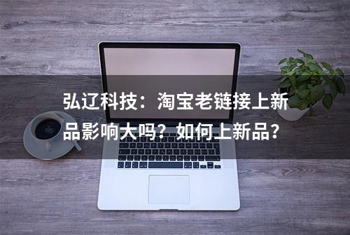 弘辽科技：淘宝老链接上新品影响大吗？如何上新品？