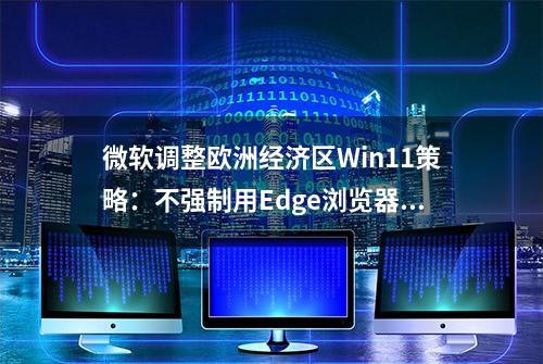 微软调整欧洲经济区Win11策略：不强制用Edge浏览器打开链接