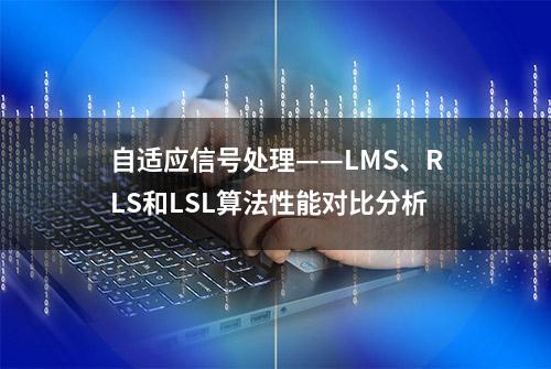 自适应信号处理——LMS、RLS和LSL算法性能对比分析