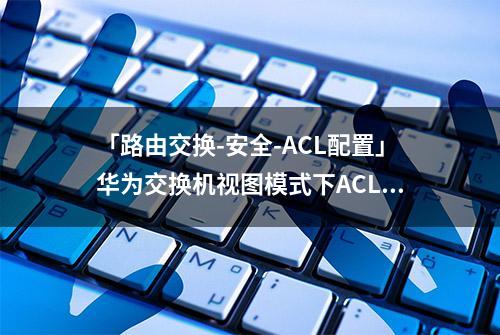 「路由交换-安全-ACL配置」华为交换机视图模式下ACL流量过滤总结