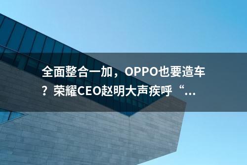 全面整合一加，OPPO也要造车？荣耀CEO赵明大声疾呼“停止内卷”