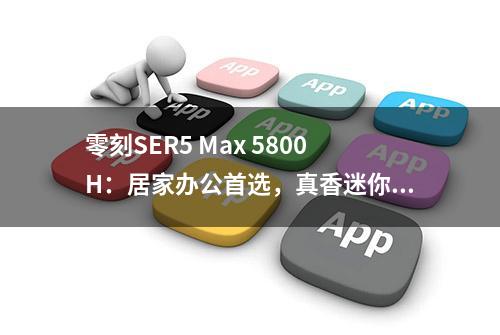 零刻SER5 Max 5800H：居家办公首选，真香迷你主机