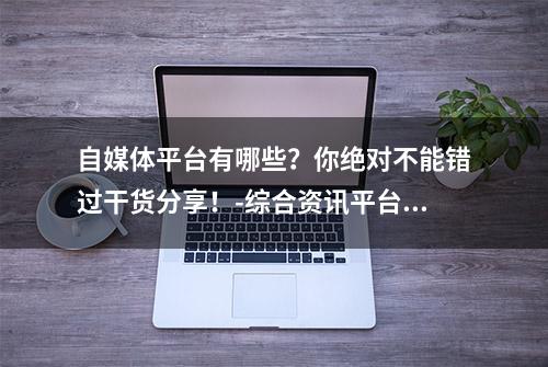 自媒体平台有哪些？你绝对不能错过干货分享！-综合资讯平台推荐