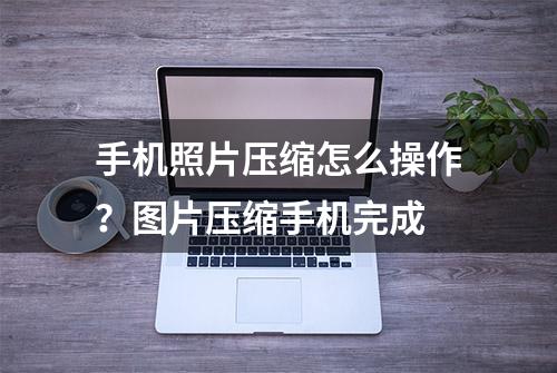 手机照片压缩怎么操作？图片压缩手机完成