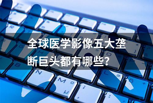 全球医学影像五大垄断巨头都有哪些？