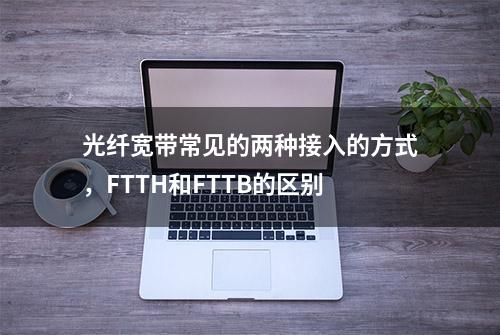 光纤宽带常见的两种接入的方式，FTTH和FTTB的区别