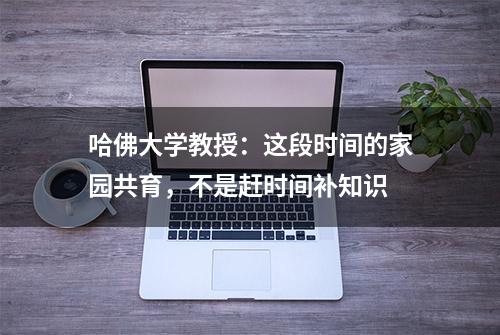 哈佛大学教授：这段时间的家园共育，不是赶时间补知识