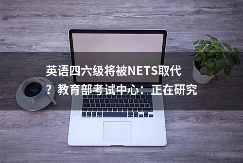 英语四六级将被NETS取代？教育部考试中心：正在研究