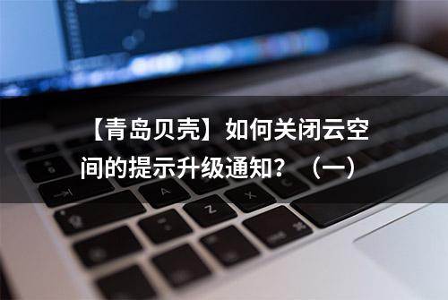 【青岛贝壳】如何关闭云空间的提示升级通知？（一）