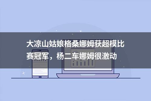 大凉山姑娘格桑娜姆获超模比赛冠军，杨二车娜姆很激动