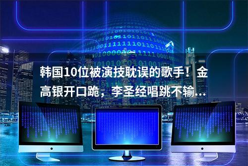 韩国10位被演技耽误的歌手！金高银开口跪，李圣经唱跳不输女团