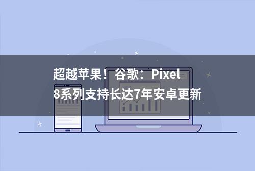 超越苹果！谷歌：Pixel 8系列支持长达7年安卓更新