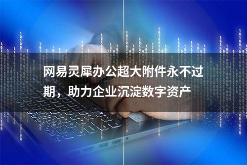 网易灵犀办公超大附件永不过期，助力企业沉淀数字资产