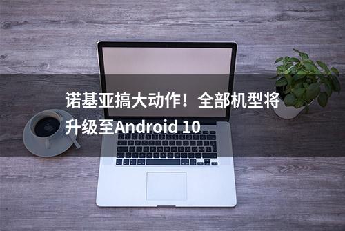 诺基亚搞大动作！全部机型将升级至Android 10