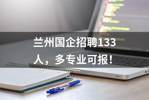 兰州国企招聘133人，多专业可报！