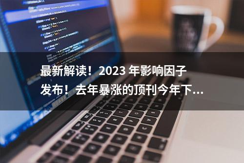 最新解读！2023 年影响因子发布！去年暴涨的顶刊今年下滑