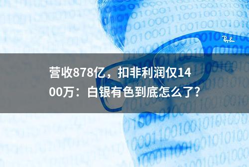 营收878亿，扣非利润仅1400万：白银有色到底怎么了？