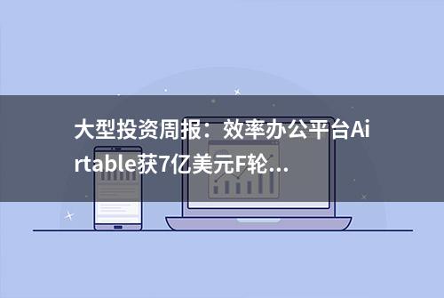 大型投资周报：效率办公平台Airtable获7亿美元F轮融资