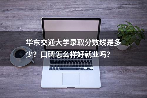 华东交通大学录取分数线是多少？口碑怎么样好就业吗？