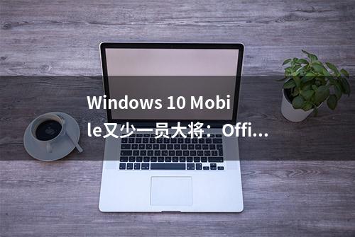 Windows 10 Mobile又少一员大将：Office套件没了