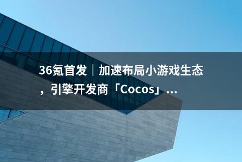 36氪首发｜加速布局小游戏生态，引擎开发商「Cocos」完成A轮融资，估值1.2亿美元