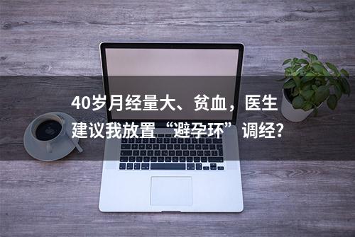 40岁月经量大、贫血，医生建议我放置“避孕环”调经？