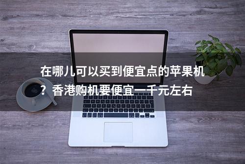 在哪儿可以买到便宜点的苹果机？香港购机要便宜一千元左右