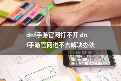 dnf手游官网打不开 dnf手游官网进不去解决办法