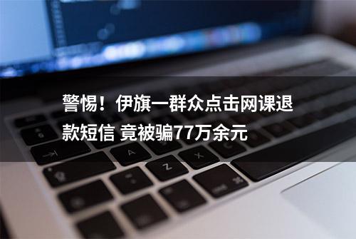 警惕！伊旗一群众点击网课退款短信 竟被骗77万余元