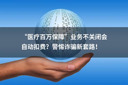 “医疗百万保障”业务不关闭会自动扣费？警惕诈骗新套路！