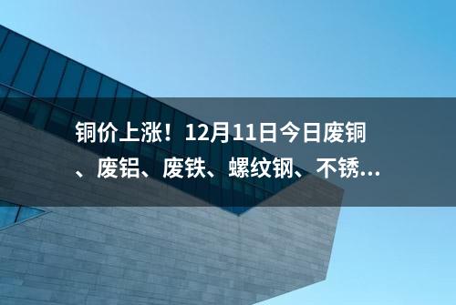 铜价上涨！12月11日今日废铜、废铝、废铁、螺纹钢、不锈钢等报价