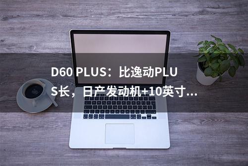 D60 PLUS：比逸动PLUS长，日产发动机+10英寸大屏