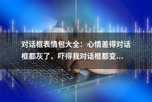 对话框表情包大全：心情差得对话框都灰了、吓得我对话框都变绿了