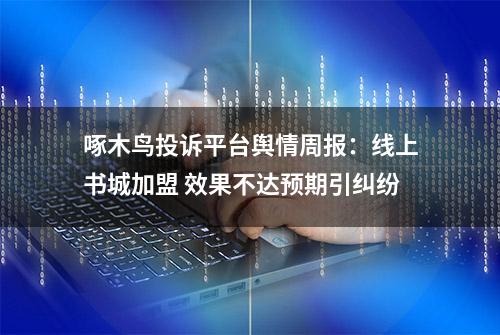 啄木鸟投诉平台舆情周报：线上书城加盟 效果不达预期引纠纷