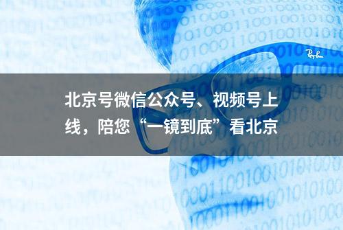 北京号微信公众号、视频号上线，陪您“一镜到底”看北京