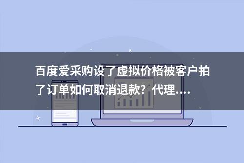 百度爱采购设了虚拟价格被客户拍了订单如何取消退款？代理...