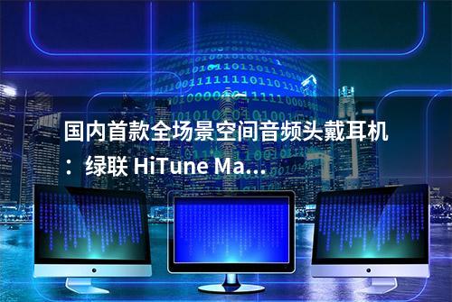 国内首款全场景空间音频头戴耳机：绿联 HiTune Max3使用体验