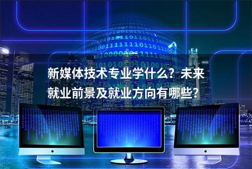 新媒体技术专业学什么？未来就业前景及就业方向有哪些？