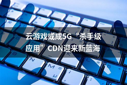 云游戏或成5G“杀手级应用”CDN迎来新蓝海